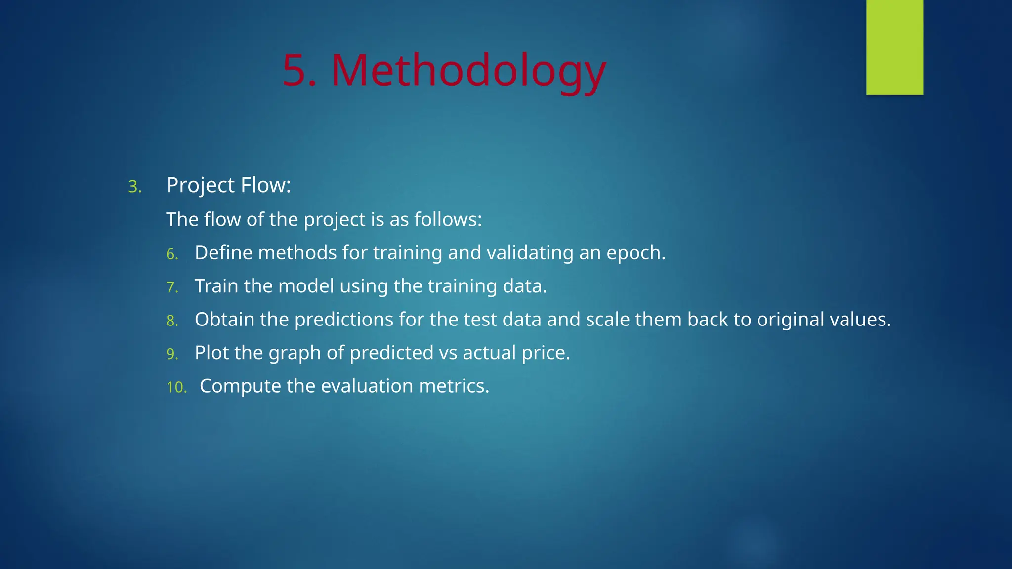 5. Methodology
3. Project Flow:
The flow of the project is as follows:
6. Define methods for training and validating an epoch.
7. Train the model using the training data.
8. Obtain the predictions for the test data and scale them back to original values.
9. Plot the graph of predicted vs actual price.
10. Compute the evaluation metrics.
 