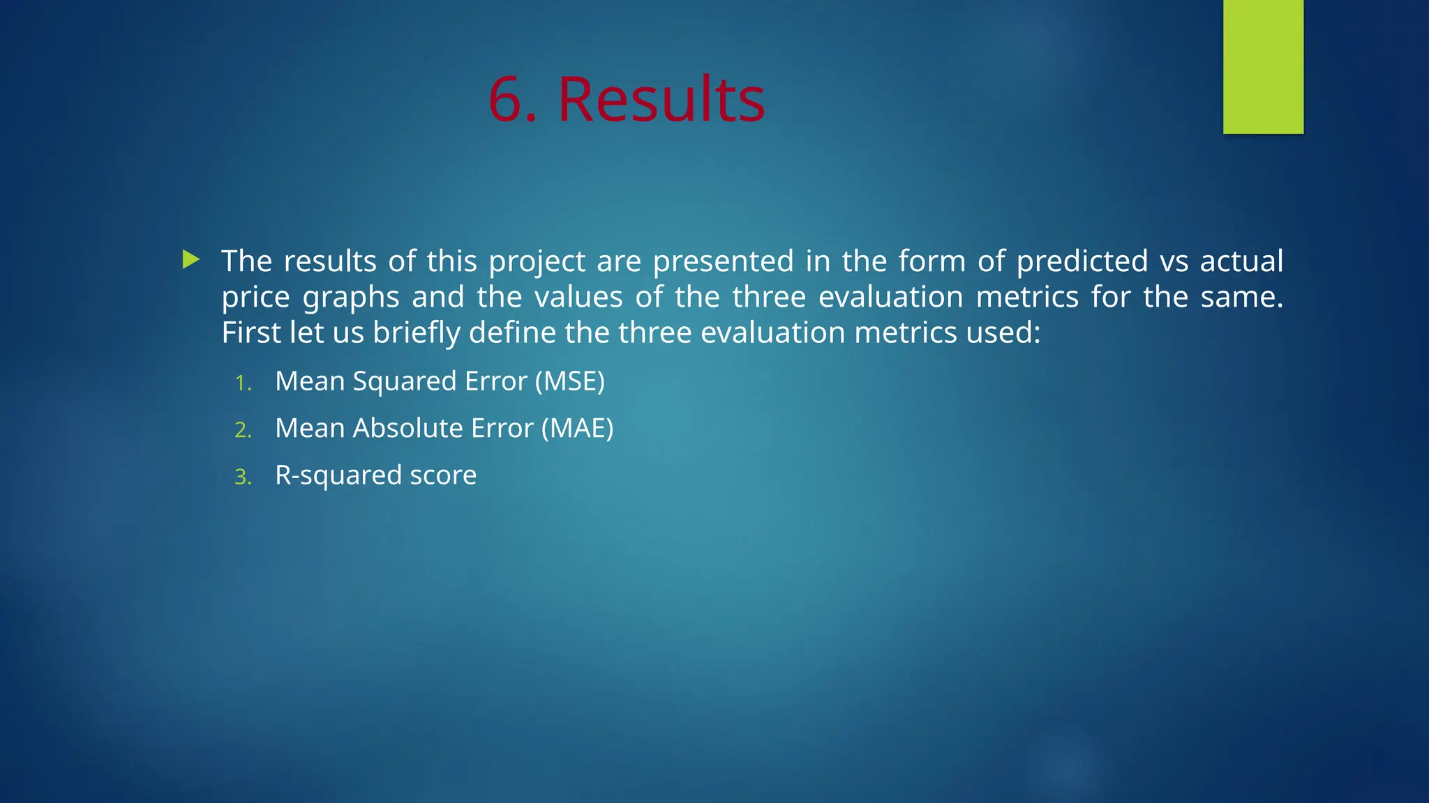 6. Results
 The results of this project are presented in the form of predicted vs actual
price graphs and the values of the three evaluation metrics for the same.
First let us briefly define the three evaluation metrics used:
1. Mean Squared Error (MSE)
2. Mean Absolute Error (MAE)
3. R-squared score
 