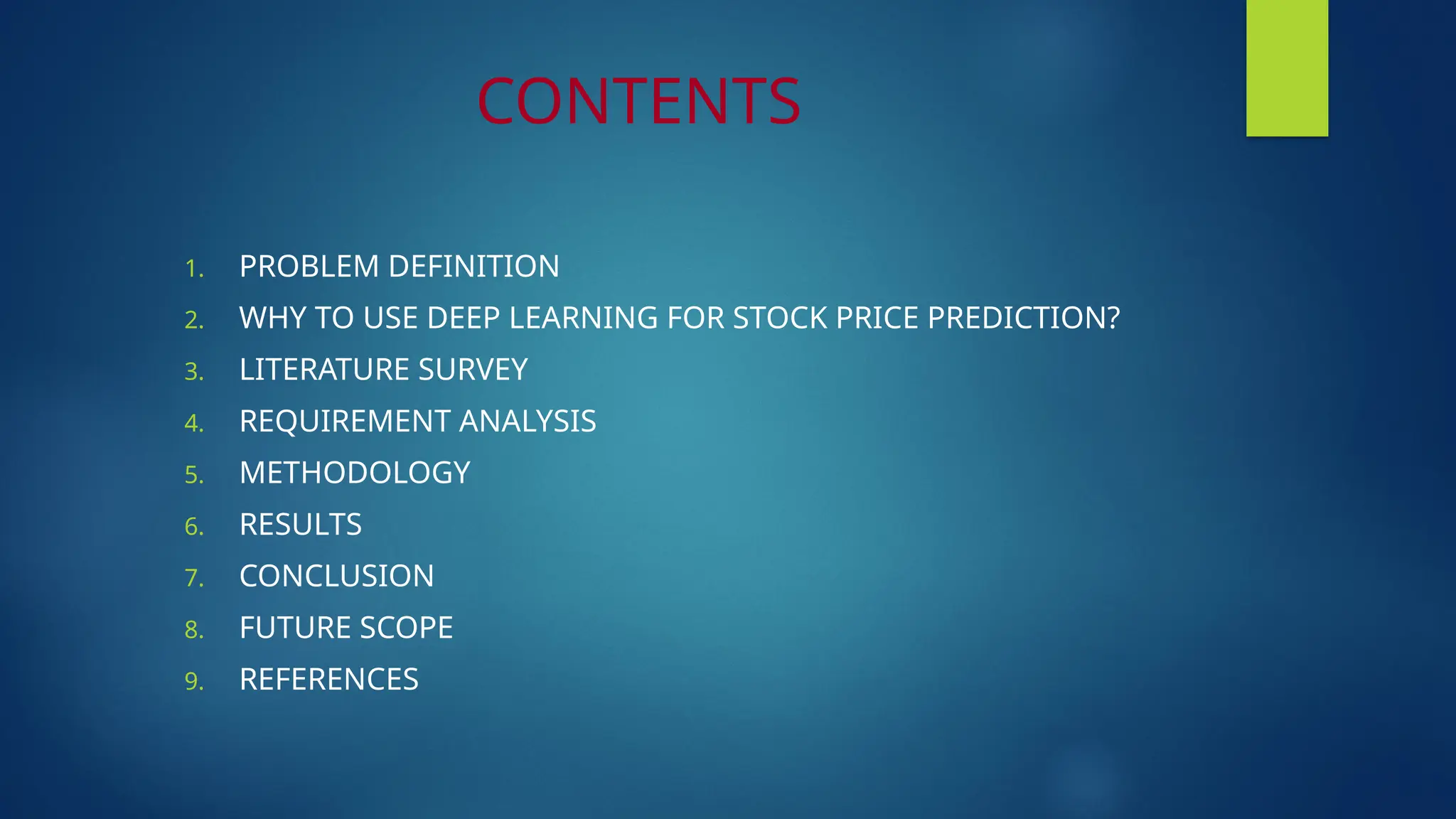 CONTENTS
1. PROBLEM DEFINITION
2. WHY TO USE DEEP LEARNING FOR STOCK PRICE PREDICTION?
3. LITERATURE SURVEY
4. REQUIREMENT ANALYSIS
5. METHODOLOGY
6. RESULTS
7. CONCLUSION
8. FUTURE SCOPE
9. REFERENCES
 