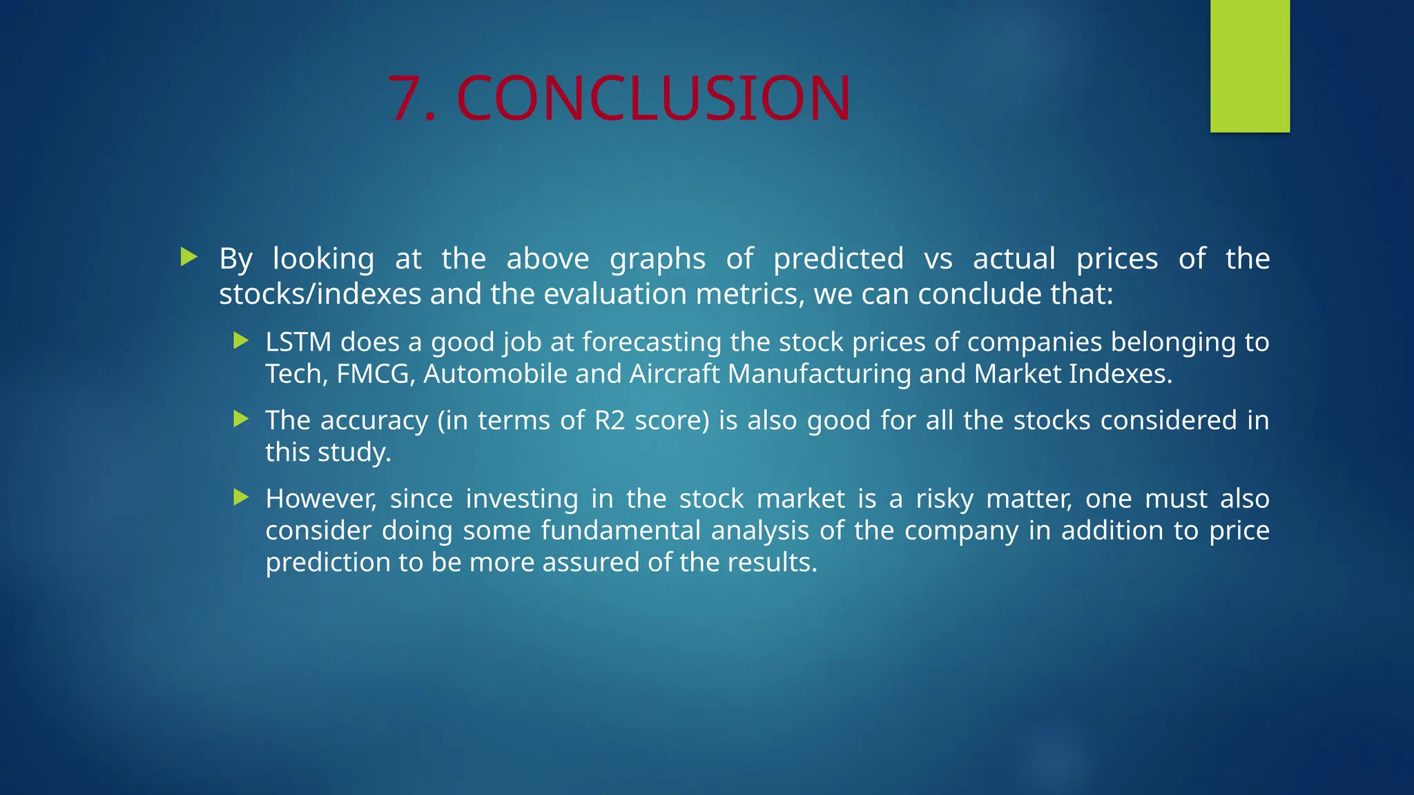 7. CONCLUSION
 By looking at the above graphs of predicted vs actual prices of the
stocks/indexes and the evaluation metrics, we can conclude that:
 LSTM does a good job at forecasting the stock prices of companies belonging to
Tech, FMCG, Automobile and Aircraft Manufacturing and Market Indexes.
 The accuracy (in terms of R2 score) is also good for all the stocks considered in
this study.
 However, since investing in the stock market is a risky matter, one must also
consider doing some fundamental analysis of the company in addition to price
prediction to be more assured of the results.
 