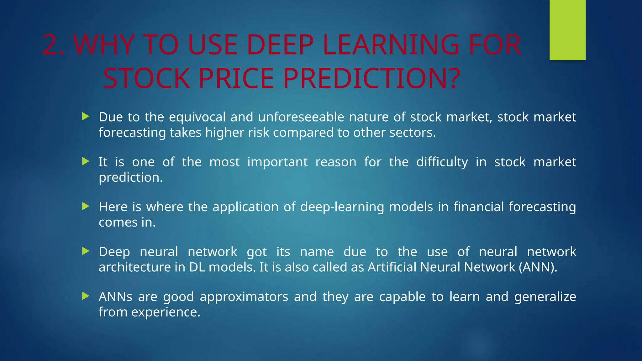 2. WHY TO USE DEEP LEARNING FOR
STOCK PRICE PREDICTION?
 Due to the equivocal and unforeseeable nature of stock market, stock market
forecasting takes higher risk compared to other sectors.
 It is one of the most important reason for the difficulty in stock market
prediction.
 Here is where the application of deep-learning models in financial forecasting
comes in.
 Deep neural network got its name due to the use of neural network
architecture in DL models. It is also called as Artificial Neural Network (ANN).
 ANNs are good approximators and they are capable to learn and generalize
from experience.
 