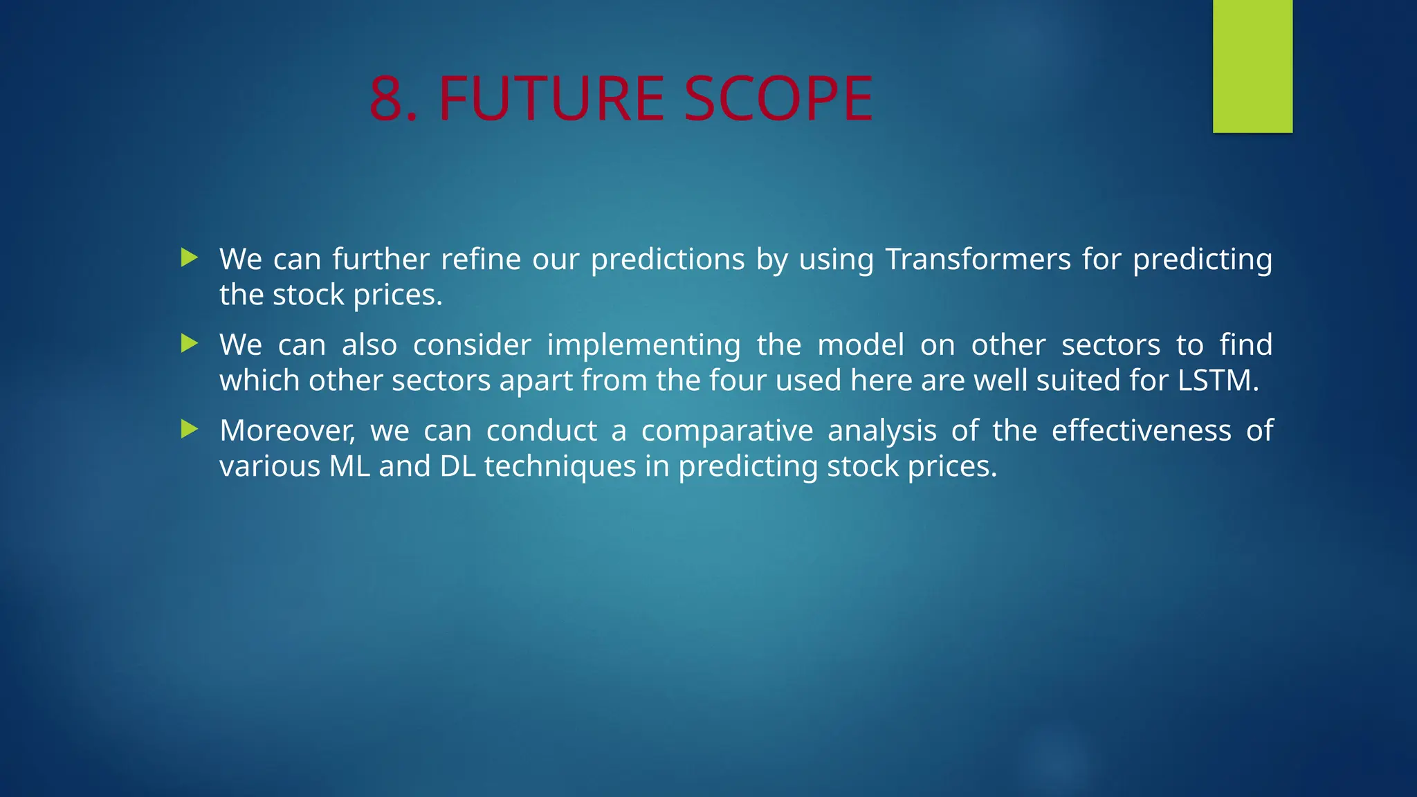 8. FUTURE SCOPE
 We can further refine our predictions by using Transformers for predicting
the stock prices.
 We can also consider implementing the model on other sectors to find
which other sectors apart from the four used here are well suited for LSTM.
 Moreover, we can conduct a comparative analysis of the effectiveness of
various ML and DL techniques in predicting stock prices.
 