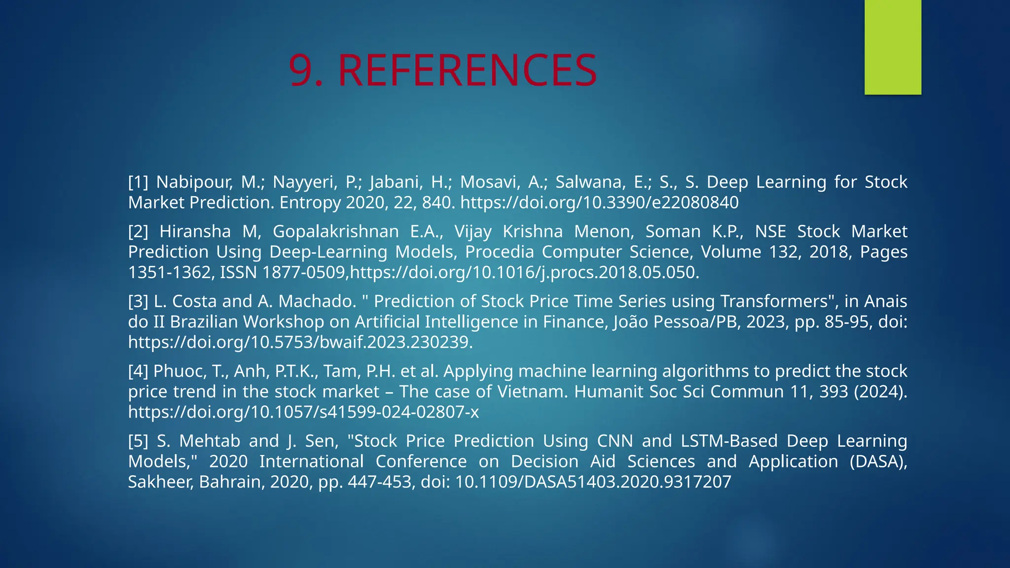 9. REFERENCES
[1] Nabipour, M.; Nayyeri, P.; Jabani, H.; Mosavi, A.; Salwana, E.; S., S. Deep Learning for Stock
Market Prediction. Entropy 2020, 22, 840. https://doi.org/10.3390/e22080840
[2] Hiransha M, Gopalakrishnan E.A., Vijay Krishna Menon, Soman K.P., NSE Stock Market
Prediction Using Deep-Learning Models, Procedia Computer Science, Volume 132, 2018, Pages
1351-1362, ISSN 1877-0509,https://doi.org/10.1016/j.procs.2018.05.050.
[3] L. Costa and A. Machado. " Prediction of Stock Price Time Series using Transformers", in Anais
do II Brazilian Workshop on Artificial Intelligence in Finance, João Pessoa/PB, 2023, pp. 85-95, doi:
https://doi.org/10.5753/bwaif.2023.230239.
[4] Phuoc, T., Anh, P.T.K., Tam, P.H. et al. Applying machine learning algorithms to predict the stock
price trend in the stock market – The case of Vietnam. Humanit Soc Sci Commun 11, 393 (2024).
https://doi.org/10.1057/s41599-024-02807-x
[5] S. Mehtab and J. Sen, "Stock Price Prediction Using CNN and LSTM-Based Deep Learning
Models," 2020 International Conference on Decision Aid Sciences and Application (DASA),
Sakheer, Bahrain, 2020, pp. 447-453, doi: 10.1109/DASA51403.2020.9317207
 