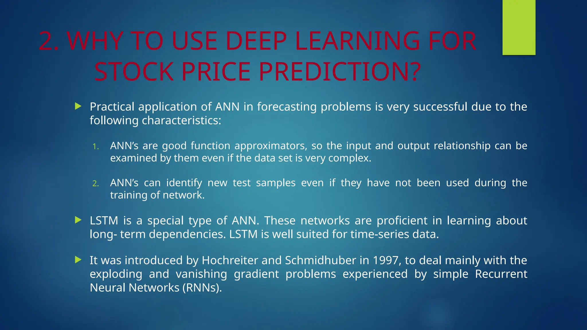 2. WHY TO USE DEEP LEARNING FOR
STOCK PRICE PREDICTION?
 Practical application of ANN in forecasting problems is very successful due to the
following characteristics:
1. ANN’s are good function approximators, so the input and output relationship can be
examined by them even if the data set is very complex.
2. ANN’s can identify new test samples even if they have not been used during the
training of network.
 LSTM is a special type of ANN. These networks are proficient in learning about
long- term dependencies. LSTM is well suited for time-series data.
 It was introduced by Hochreiter and Schmidhuber in 1997, to deal mainly with the
exploding and vanishing gradient problems experienced by simple Recurrent
Neural Networks (RNNs).
 