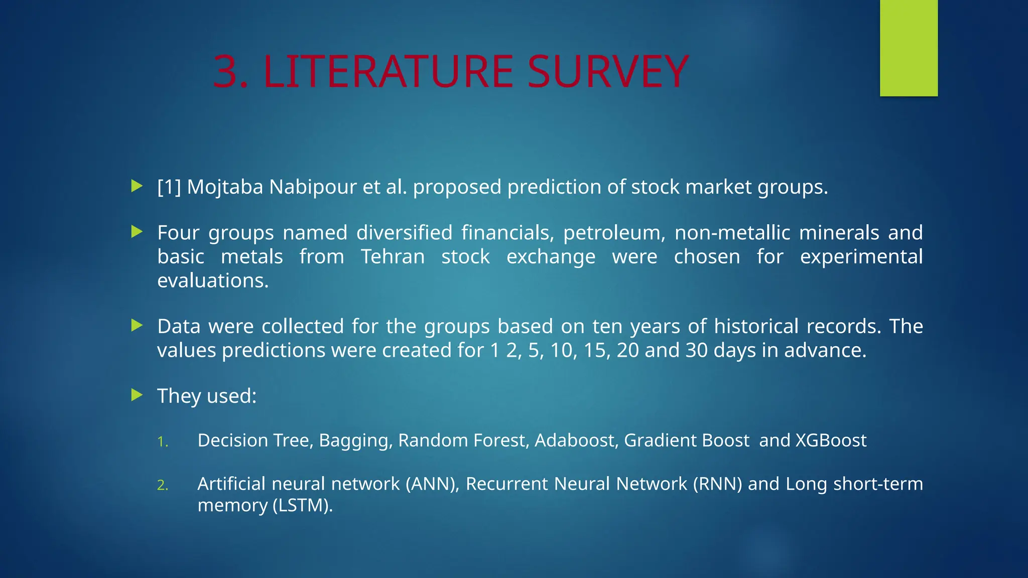 3. LITERATURE SURVEY
 [1] Mojtaba Nabipour et al. proposed prediction of stock market groups.
 Four groups named diversified financials, petroleum, non-metallic minerals and
basic metals from Tehran stock exchange were chosen for experimental
evaluations.
 Data were collected for the groups based on ten years of historical records. The
values predictions were created for 1 2, 5, 10, 15, 20 and 30 days in advance.
 They used:
1. Decision Tree, Bagging, Random Forest, Adaboost, Gradient Boost and XGBoost
2. Artificial neural network (ANN), Recurrent Neural Network (RNN) and Long short-term
memory (LSTM).
 