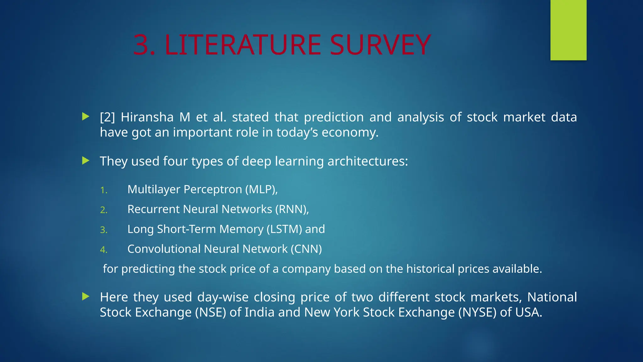 3. LITERATURE SURVEY
 [2] Hiransha M et al. stated that prediction and analysis of stock market data
have got an important role in today’s economy.
 They used four types of deep learning architectures:
1. Multilayer Perceptron (MLP),
2. Recurrent Neural Networks (RNN),
3. Long Short-Term Memory (LSTM) and
4. Convolutional Neural Network (CNN)
for predicting the stock price of a company based on the historical prices available.
 Here they used day-wise closing price of two different stock markets, National
Stock Exchange (NSE) of India and New York Stock Exchange (NYSE) of USA.
 