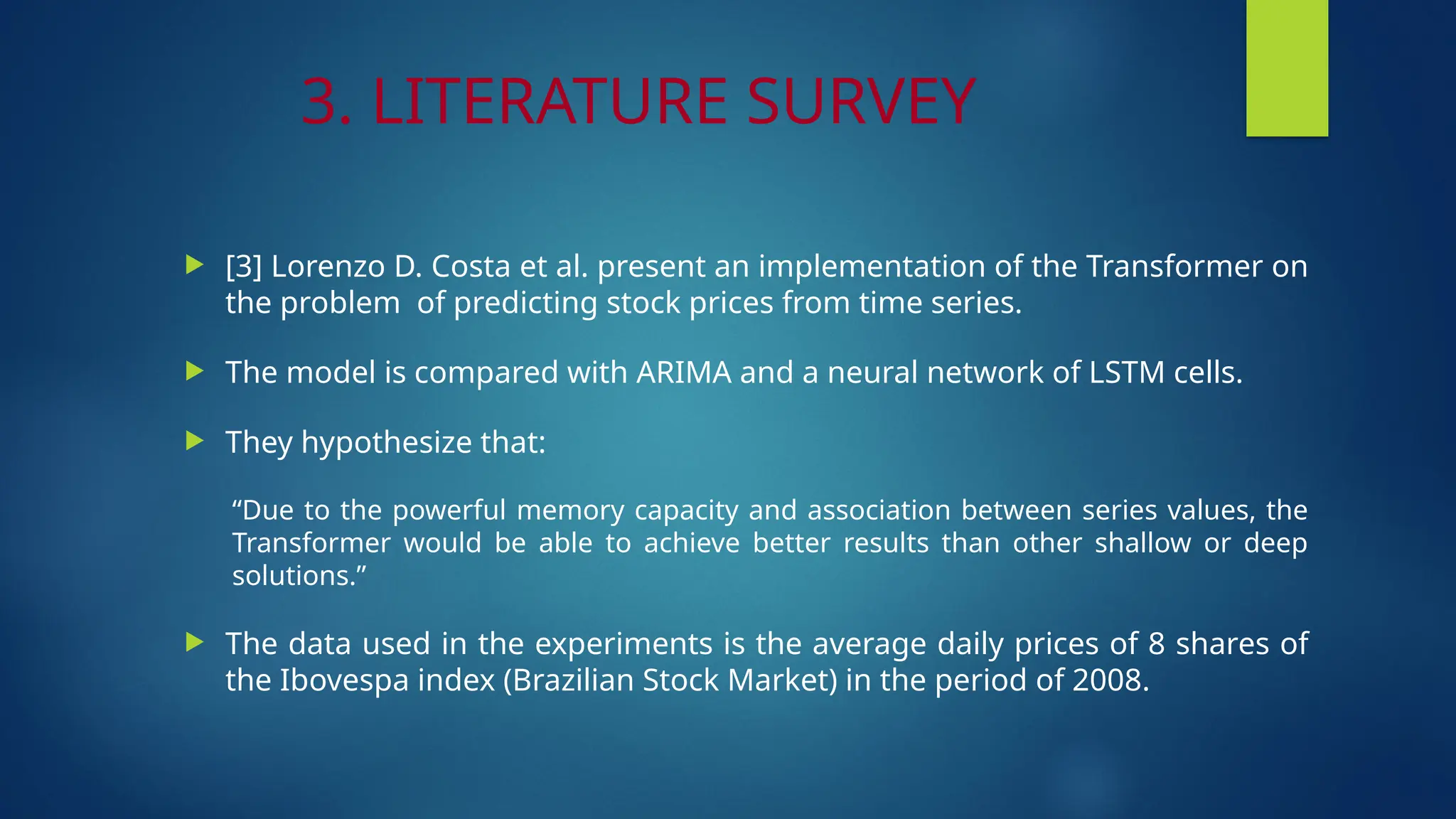 3. LITERATURE SURVEY
 [3] Lorenzo D. Costa et al. present an implementation of the Transformer on
the problem of predicting stock prices from time series.
 The model is compared with ARIMA and a neural network of LSTM cells.
 They hypothesize that:
“Due to the powerful memory capacity and association between series values, the
Transformer would be able to achieve better results than other shallow or deep
solutions.”
 The data used in the experiments is the average daily prices of 8 shares of
the Ibovespa index (Brazilian Stock Market) in the period of 2008.
 