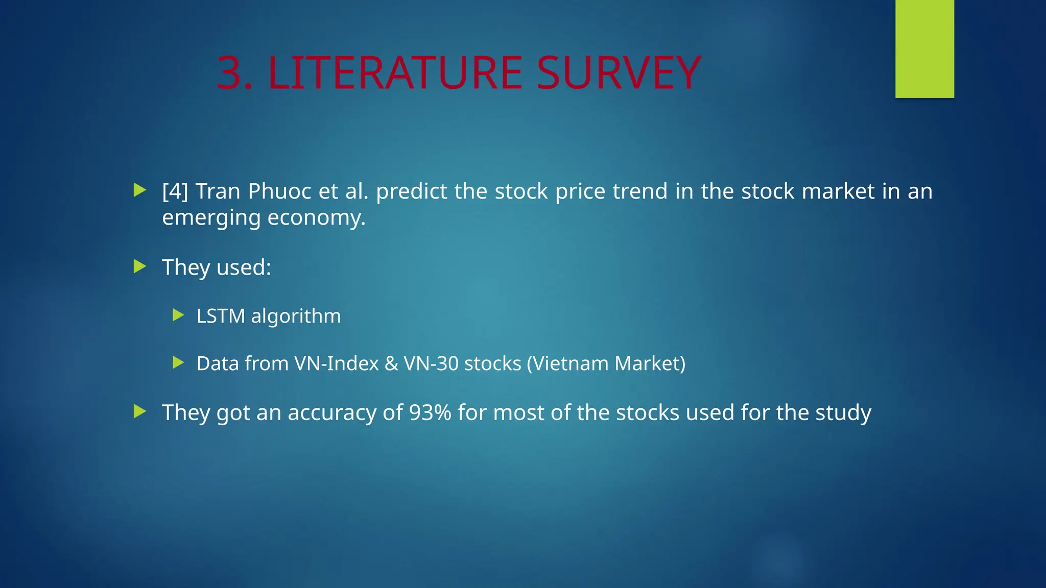 3. LITERATURE SURVEY
 [4] Tran Phuoc et al. predict the stock price trend in the stock market in an
emerging economy.
 They used:
 LSTM algorithm
 Data from VN-Index & VN-30 stocks (Vietnam Market)
 They got an accuracy of 93% for most of the stocks used for the study
 