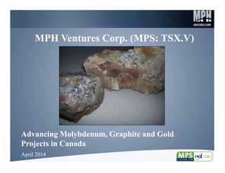 1
MPH Ventures Corp. (MPS: TSX.V)MPH Ventures Corp. (MPS: TSX.V)
Advancing Molybdenum, Graphite and Gold
Projects in Canada
Advancing Molybdenum, Graphite and Gold
Projects in Canada
April 2014April 2014
 