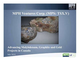 1
MPH Ventures Corp. (MPS: TSX.V)MPH Ventures Corp. (MPS: TSX.V)
Advancing Molybdenum, Graphite and Gold
Projects in Canada
Advancing Molybdenum, Graphite and Gold
Projects in Canada
July 2014July 2014
 
