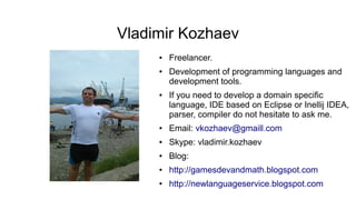Vladimir Kozhaev
● Freelancer.
● Development of programming languages and
development tools.
● If you need to develop a domain specific
language, IDE based on Eclipse or Inellij IDEA,
parser, compiler do not hesitate to ask me.
● Email: vkozhaev@gmaill.com
● Skype: vladimir.kozhaev
● Blog:
● http://gamesdevandmath.blogspot.com
● http://newlanguageservice.blogspot.com
 