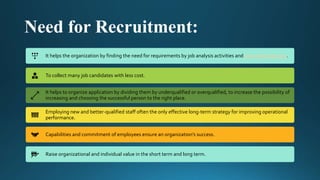 Need for Recruitment:
It helps the organization by finding the need for requirements by job analysis activities and personnel planning.
To collect many job candidates with less cost.
It helps to organize application by dividing them by underqualified or overqualified, to increase the possibility of
increasing and choosing the successful person to the right place.
Employing new and better-qualified staff often the only effective long-term strategy for improving operational
performance.
Capabilities and commitment of employees ensure an organization’s success.
Raise organizational and individual value in the short term and long term.
 