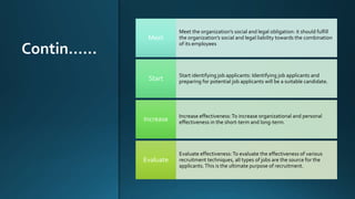 Contin……
Meet the organization’s social and legal obligation: it should fulfill
the organization’s social and legal liability towards the combination
of its employees
Meet
Start identifying job applicants: Identifying job applicants and
preparing for potential job applicants will be a suitable candidate.
Start
Increase effectiveness:To increase organizational and personal
effectiveness in the short-term and long-term.
Increase
Evaluate effectiveness:To evaluate the effectiveness of various
recruitment techniques, all types of jobs are the source for the
applicants.This is the ultimate purpose of recruitment.
Evaluate
 