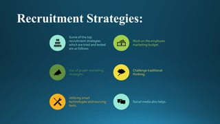 Recruitment Strategies:
Some of the top
recruitment strategies
which are tried and tested
are as follows:
Work on the employee
marketing budget.
Use of proper marketing
strategies.
Challenge traditional
thinking.
Utilizing smart
technologies and sourcing
tools.
Social media also helps.
 