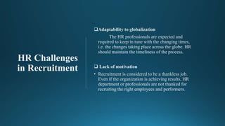 HR Challenges
in Recruitment
Adaptability to globalization
The HR professionals are expected and
required to keep in tune with the changing times,
i.e. the changes taking place across the globe. HR
should maintain the timeliness of the process.
 Lack of motivation
• Recruitment is considered to be a thankless job.
Even if the organization is achieving results, HR
department or professionals are not thanked for
recruiting the right employees and performers.
 