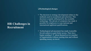 Technological changes
• The decision to strategy development relates to the
methods used in recruitment and selection. This
decision is mainly influenced by the available
technology. The advent of computers has made it
possible for employers to scan national and
international applicant qualifications.
• Technological advancement has made it possible
for job seekers to gain better access. They have
begun sending C.V. about themselves to a number
of organizations without wasting time and without
spending money on travel.
HR Challenges in
Recruitment
 