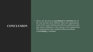 CONCLUSION
• Above all, the process recruitment & selection has all
the way become more difficult. Since the organizations
want to hire more talented and effective employees and
can create a difference in the interest of the organization.
The organizations have adopted different methods
of recruiting a candidate.
 