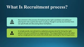 What Is Recruitment process?
Recruitment is the process of employing the right candidate and adding or
placing him into a particular team or group, though it can be any kind but here
we specifically are discussing about workplace.
In simple words, recruitment is a selection process done for hiring the right
person into your workforce or organization.This responsibility is not only taken
up by a single person but covers the whole team working for the hiring process.
 