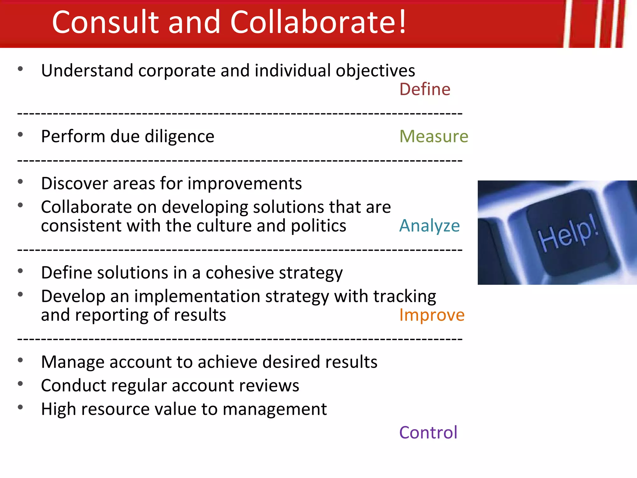 Consult and Collaborate!
• Understand corporate and individual objectives
                                                                Define
---------------------------------------------------------------------------
• Perform due diligence                                         Measure
---------------------------------------------------------------------------
• Discover areas for improvements
• Collaborate on developing solutions that are
    consistent with the culture and politics                    Analyze
---------------------------------------------------------------------------
• Define solutions in a cohesive strategy
• Develop an implementation strategy with tracking
    and reporting of results                                    Improve
---------------------------------------------------------------------------
• Manage account to achieve desired results
• Conduct regular account reviews
• High resource value to management
                                                                Control
 