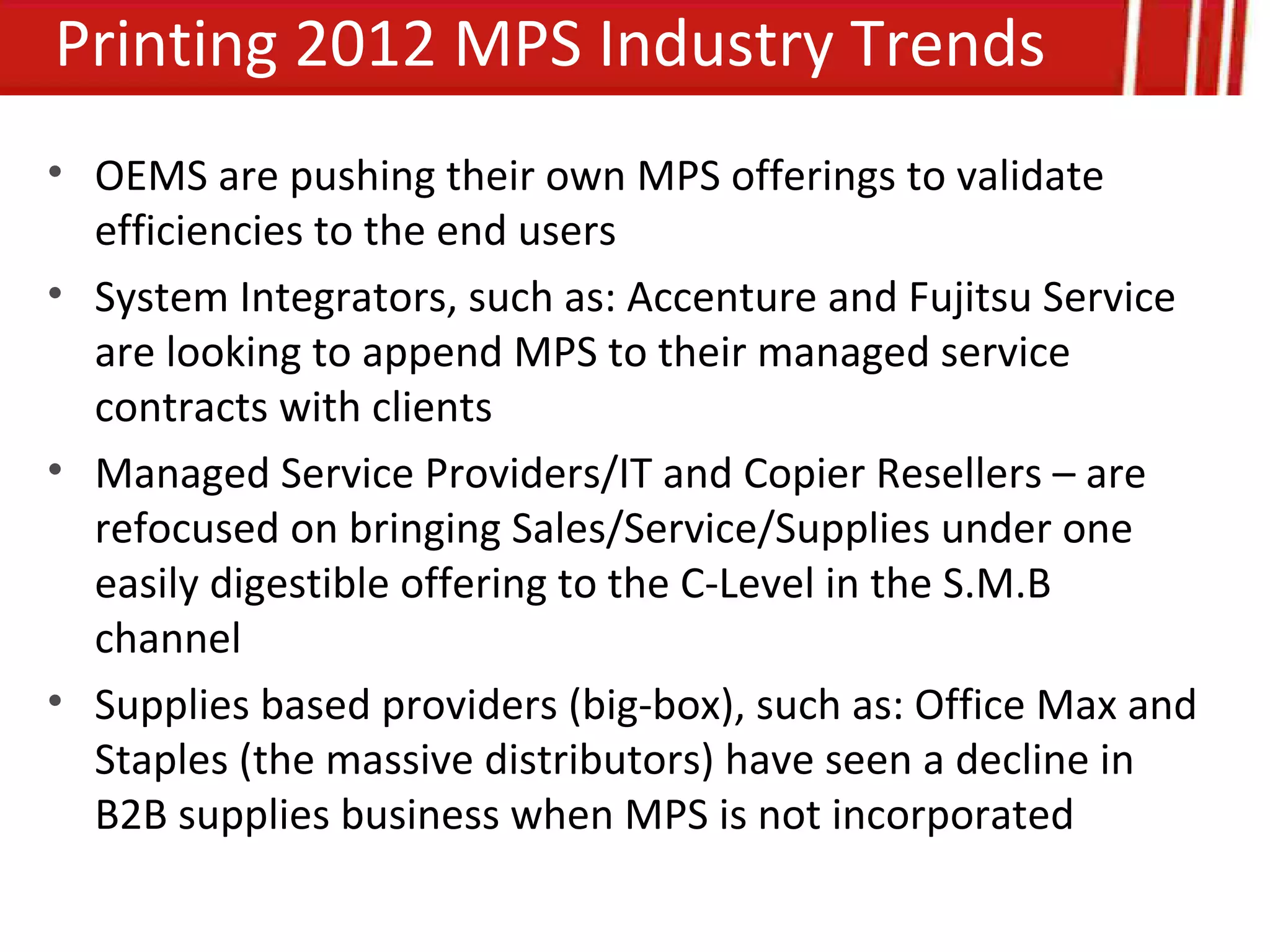 Printing 2012 MPS Industry Trends
• OEMS are pushing their own MPS offerings to validate
  efficiencies to the end users
• System Integrators, such as: Accenture and Fujitsu Service
  are looking to append MPS to their managed service
  contracts with clients
• Managed Service Providers/IT and Copier Resellers – are
  refocused on bringing Sales/Service/Supplies under one
  easily digestible offering to the C-Level in the S.M.B
  channel
• Supplies based providers (big-box), such as: Office Max and
  Staples (the massive distributors) have seen a decline in
  B2B supplies business when MPS is not incorporated
 