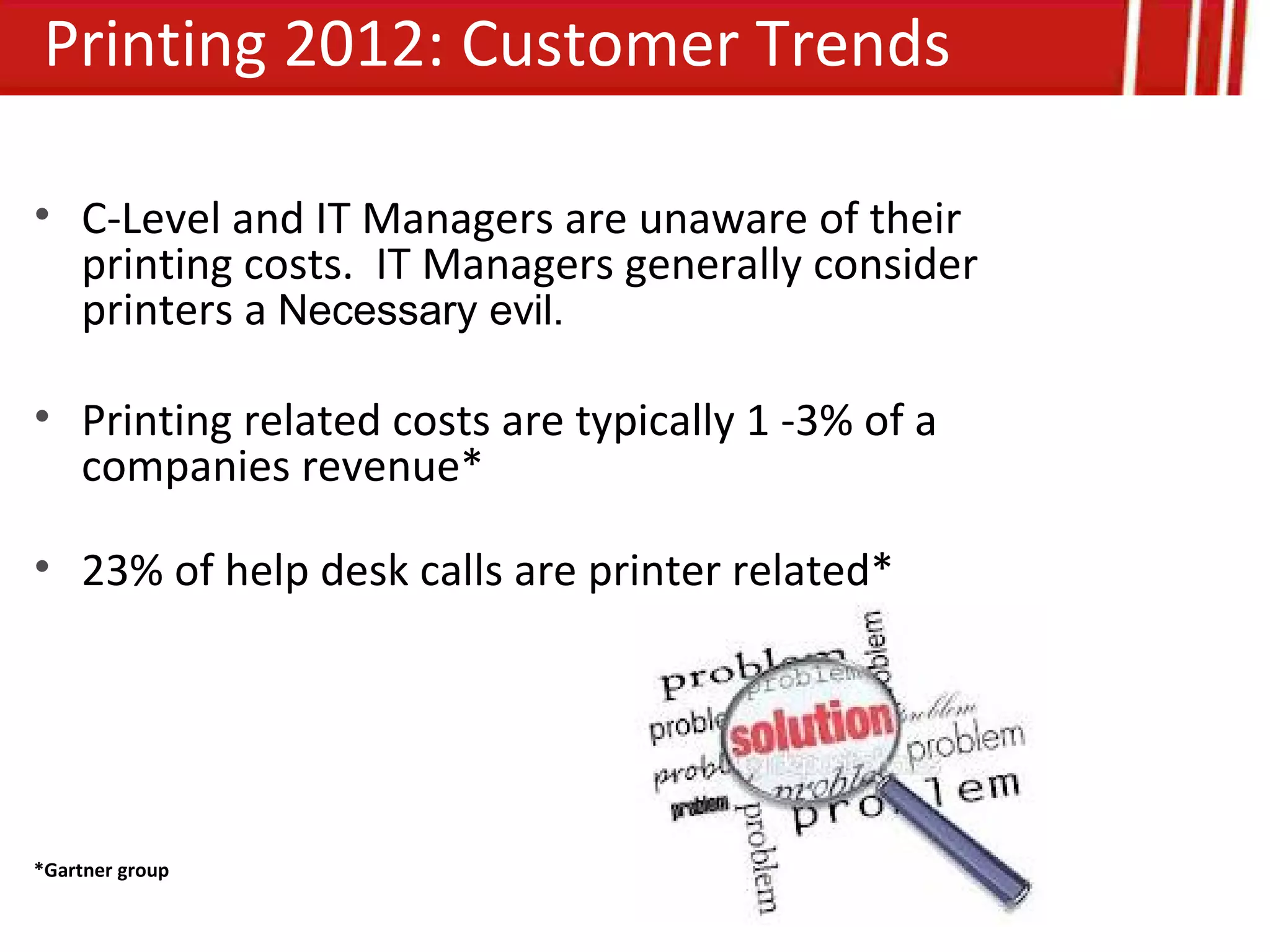 Printing 2012: Customer Trends

• C-Level and IT Managers are unaware of their
  printing costs. IT Managers generally consider
  printers a Necessary evil.

• Printing related costs are typically 1 -3% of a
  companies revenue*

• 23% of help desk calls are printer related*




*Gartner group
 