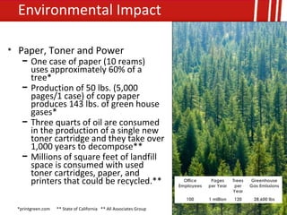 Environmental Impact

• Paper, Toner and Power
    − One case of paper (10 reams)
      uses approximately 60% of a
      tree*
    − Production of 50 lbs. (5,000
      pages/1 case) of copy paper
      produces 143 lbs. of green house
      gases*
    − Three quarts of oil are consumed
      in the production of a single new
      toner cartridge and they take over
      1,000 years to decompose**
    − Millions of square feet of landfill
      space is consumed with used
      toner cartridges, paper, and
      printers that could be recycled.**                               Office
                                                                     Employees
                                                                                  Pages
                                                                                 per Year
                                                                                             Trees
                                                                                              per
                                                                                                     Greenhouse
                                                                                                     Gas Emissions
                                                                                             Year
                                                                        100      1 million   120      28,600 lbs

  *printgreen.com   ** State of California ** All Associates Group
 