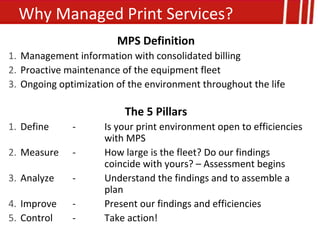 Why Managed Print Services?
                        MPS Definition
1. Management information with consolidated billing
2. Proactive maintenance of the equipment fleet
3. Ongoing optimization of the environment throughout the life

                          The 5 Pillars
1. Define     -      Is your print environment open to efficiencies
                     with MPS
2. Measure    -      How large is the fleet? Do our findings
                     coincide with yours? – Assessment begins
3. Analyze    -      Understand the findings and to assemble a
                     plan
4. Improve    -      Present our findings and efficiencies
5. Control    -      Take action!
 