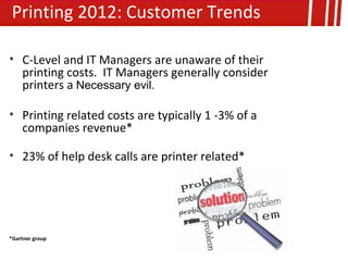 Printing 2012: Customer Trends

• C-Level and IT Managers are unaware of their
  printing costs. IT Managers generally consider
  printers a Necessary evil.

• Printing related costs are typically 1 -3% of a
  companies revenue*

• 23% of help desk calls are printer related*




*Gartner group
 