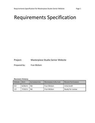 Requirements Specification for Masterpiece Studio Senior Website               Page 1




Requirements Specification




Project:             Masterpiece Studio Senior Website

Prepared by:         Fran McKain




Revision History
VERSION    DATE      AUTHORIZATION    RESPONSIBILITY/AUTHOR    REASON FOR CHANGES

0.0        6/26/11   NA               Fran McKain              Initial draft
1.0        7/19/11   NA               Fran McKain              Ready for review
 