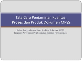 Tata Cara Penjaminan Kualitas,
Proses dan Produk Dokumen MPSS
   Dalam Rangka Penjaminan Kualitas Dokumen MPSS
 Program Percepatan Pembangunan Sanitasi Permukiman
 