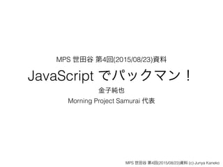 MPS 世田谷 第4回(2015/08/23)資料
JavaScript でパックマン！
金子純也
Morning Project Samurai 代表
MPS 世田谷 第4回(2015/08/23)資料 (c) Junya Kaneko
 