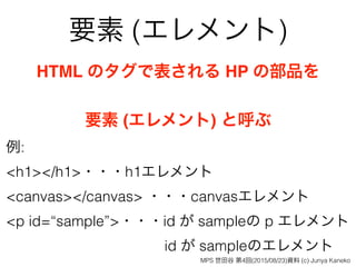 要素 (エレメント)
HTML のタグで表される HP の部品を
要素 (エレメント) と呼ぶ
例:
<h1></h1>・・・h1エレメント
<canvas></canvas> ・・・canvasエレメント 
<p id=“sample”>・・・id が sampleの p エレメント 
id が sampleのエレメント
MPS 世田谷 第4回(2015/08/23)資料 (c) Junya Kaneko
 