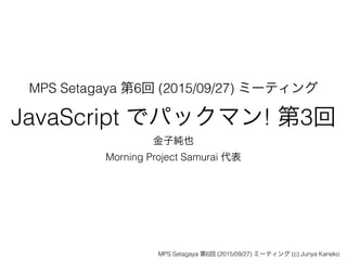 MPS Setagaya 第6回 (2015/09/27) ミーティング
JavaScript でパックマン! 第3回
金子純也
Morning Project Samurai 代表
MPS Setagaya 第6回 (2015/09/27) ミーティング (c) Junya Kaneko
 