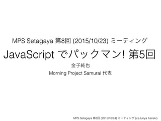 MPS Setagaya 第8回 (2015/10/23) ミーティング
JavaScript でパックマン! 第5回
金子純也
Morning Project Samurai 代表
MPS Setagaya 第8回 (2015/10/24) ミーティング (c) Junya Kaneko
 