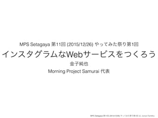 MPS Setagaya 第11回 (2015/12/26) やってみた祭り第1回
インスタグラムなWebサービスをつくろう
金子純也
Morning Project Samurai 代表
MPS Setagaya 第11回 (2015/12/26) やってみた祭り第1回 (c) Junya Kaneko
 