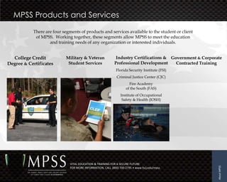 MPSS Products and Services
           There are four segments of products and services available to the student or client
            of MPSS. Working together, these segments allow MPSS to meet the education
                   and training needs of any organization or interested individuals.


  College Credit            Military & Veteran               Industry Certifications & Government & Corporate
Degree & Certificates        Student Services               Professional Development     Contracted Training
                                                             Florida Security Institute (FSI)
                                                             Criminal Justice Center (CJC)
                                                                     Fire Academy
                                                                   of the South (FAS)
                                                                Institute of Occupational
                                                                 Safety & Health (IOSH)




                              VITAL EDUCATION & TRAINING FOR A SECURE FUTURE




                                                                                                           About MPSS
                              FOR MORE INFORMATION, CALL (800) 700-2795 • www.fscj.edu/mpss
 