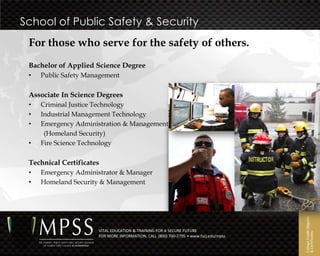 School of Public Safety & Security
 For those who serve for the safety of others.
 Bachelor of Applied Science Degree
 •   Public Safety Management

 Associate In Science Degrees
 •   Criminal Justice Technology
 •   Industrial Management Technology
 •   Emergency Administration & Management
      (Homeland Security)
 •   Fire Science Technology

 Technical Certificates
 •   Emergency Administrator & Manager
 •   Homeland Security & Management




                                                                                      College Credit Degrees
                      VITAL EDUCATION & TRAINING FOR A SECURE FUTURE




                                                                                      & Certificates
                      FOR MORE INFORMATION, CALL (800) 700-2795 • www.fscj.edu/mpss
 