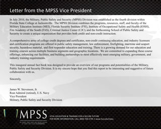 Letter from the MPSS Vice President
In July 2010, the Military, Public Safety and Security (MPSS) Division was established as the fourth division within
Florida State College at Jacksonville. The MPSS Division combines the programs, resources, staff, and faculty of the
Military Education Institute (MEI), Florida Security Institute (FSI), Institute of Occupational Safety and Health (IOSH),
Fire Academy of the South (FAS), Criminal Justice Center (CJC), and the forthcoming School of Public Safety and
Security to create a unique organization that provides both credit and non-credit instruction.

A comprehensive array of college credit degrees and certificates, non-credit continuing education, and industry licensure
and certification programs are offered in public safety management, law enforcement, firefighting, maritime and seaport
security, hazardous material, and first responder education and training. There is a growing demand for our education and
training courses across multiple business segments and geographic locations. We are committed to expanding these course
offerings, enhancing our facilities, and building partnerships to most effectively meet emerging military, government, and
industry training requirements.

This inaugural annual fact book was designed to provide an overview of our programs and potentialities of the Military,
Public Safety and Security Division. It is my sincere hope that you find this report to be interesting and suggestive of future
collaboration with us.

Sincerely,


James W. Stevenson, Jr.
Rear Admiral (retired), U.S. Navy
Vice President
Military, Public Safety and Security Division




                                   VITAL EDUCATION & TRAINING FOR A SECURE FUTURE
                                   FOR MORE INFORMATION, CALL (800) 700-2795 • www.fscj.edu/mpss
 