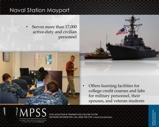 Naval Station Mayport

     •   Serves more than 17,000
         active-duty and civilian
                       personnel




                                                  •     Offers learning facilities for
                                                        college credit courses and labs
                                                        for military personnel, their
                                                        spouses, and veteran students




                                                                                          Military & Veterans
                                                                                          Student Services
                  VITAL EDUCATION & TRAINING FOR A SECURE FUTURE
                  FOR MORE INFORMATION, CALL (800) 700-2795 • www.fscj.edu/mpss
 