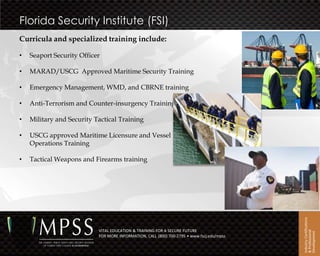 Florida Security Institute (FSI)
Curricula and specialized training include:

•   Seaport Security Officer

•   MARAD/USCG Approved Maritime Security Training

•   Emergency Management, WMD, and CBRNE training

•   Anti-Terrorism and Counter-insurgency Training

•   Military and Security Tactical Training

•   USCG approved Maritime Licensure and Vessel
    Operations Training

•   Tactical Weapons and Firearms training




                                                                                           Industry Certifications
                           VITAL EDUCATION & TRAINING FOR A SECURE FUTURE




                                                                                           & Professional
                                                                                           Development
                           FOR MORE INFORMATION, CALL (800) 700-2795 • www.fscj.edu/mpss
 