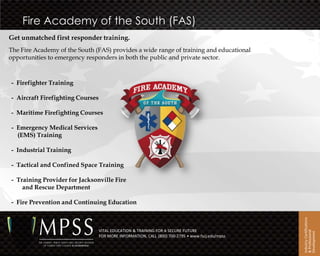 Fire Academy of the South (FAS)
Get unmatched first responder training.
The Fire Academy of the South (FAS) provides a wide range of training and educational
opportunities to emergency responders in both the public and private sector.



- Firefighter Training

- Aircraft Firefighting Courses

- Maritime Firefighting Courses

- Emergency Medical Services
  (EMS) Training

- Industrial Training

- Tactical and Confined Space Training

- Training Provider for Jacksonville Fire
    and Rescue Department

- Fire Prevention and Continuing Education




                                                                                                  Industry Certifications
                                  VITAL EDUCATION & TRAINING FOR A SECURE FUTURE




                                                                                                  & Professional
                                                                                                  Development
                                  FOR MORE INFORMATION, CALL (800) 700-2795 • www.fscj.edu/mpss
 