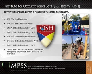 Institute for Occupational Safety & Health (IOSH)
BETTER WORKFORCE. BETTER ENVIRONMENT. BETTER TOMORROW.


•    U.S. EPA Lead Renovator

•    U.S. EPA 40 Hr. Health & Safety

•    OSHA 10 Hr. Industry Safety Card

•    OSHA 30 Hr. Industry Safety Card

•    U.S. EPA Lead Renovator Refresher

•    U.S. EPA 16 Hr. Lead Abatement Worker

•    OSHA 10 Hr. Industry Safety Card

•    OSHA 40 Hr. Hazardous Waste Operator and
     Emergency Response (HAZWOPER) / 8 Hr.
     Refresher




                                                                                               Industry Certifications
                               VITAL EDUCATION & TRAINING FOR A SECURE FUTURE




                                                                                               & Professional
                                                                                               Development
                               FOR MORE INFORMATION, CALL (800) 700-2795 • www.fscj.edu/mpss
 