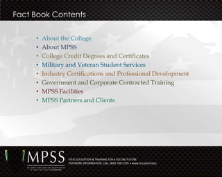 Fact Book Contents


     •   About the College
     •   About MPSS
     •   College Credit Degrees and Certificates
     •   Military and Veteran Student Services
     •   Industry Certifications and Professional Development
     •   Government and Corporate Contracted Training
     •   MPSS Facilities
     •   MPSS Partners and Clients




                  VITAL EDUCATION & TRAINING FOR A SECURE FUTURE
                  FOR MORE INFORMATION, CALL (800) 700-2795 • www.fscj.edu/mpss
 