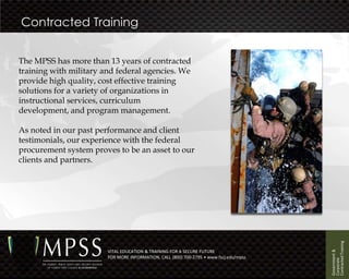 Contracted Training


The MPSS has more than 13 years of contracted
training with military and federal agencies. We
provide high quality, cost effective training
solutions for a variety of organizations in
instructional services, curriculum
development, and program management.

As noted in our past performance and client
testimonials, our experience with the federal
procurement system proves to be an asset to our
clients and partners.




                                                                                        Contracted Training
                                                                                        Government &
                        VITAL EDUCATION & TRAINING FOR A SECURE FUTURE
                        FOR MORE INFORMATION, CALL (800) 700-2795 • www.fscj.edu/mpss




                                                                                        Corporate
 