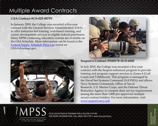 Multiple Award Contracts
GSA Contract #GS-02F-0075V
In January 2009, the College was awarded a five-year
contract with the General Services Administration (GSA)
to offer instructor-led training, web-based training, and
course development services to eligible federal purchasers.
Many MPSS continuing education courses are available on
the GSA Schedule. More information can be found at the
Federal Supply Schedule Price List found on
GSAAdvantage.gov.



                                                             Seaport-e Contract #N00178-10-D-6045
                                                             In July 2010, the College was awarded a five-year
                                                             contract with the Seaport-enhanced program to provide
                                                             training and program support services in Zones 4 (Gulf
                                                             Coast) and 5 (Midwest). This program is managed by
                                                             the Naval Sea Systems Command (NAVSEA) and allows
                                                             Navy Systems Commands, Office of Naval
                                                             Research, U.S. Marine Corps, and the Defense Threat
                                                             Reduction Agency to compete their service requirements
                                                             among the more than 1,800 pre-approved multiple
                                                             award contract holders. For more information, visit
                                                             www.seaport.navy.mil.




                                                                                                                 Contracted Training
                                                                                                                 Government &
                              VITAL EDUCATION & TRAINING FOR A SECURE FUTURE
                              FOR MORE INFORMATION, CALL (800) 700-2795 • www.fscj.edu/mpss




                                                                                                                 Corporate
 