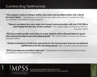 Contracting Testimonials

“The program seeks to bring in better educated and qualified sailors into critical
technical fields.” Spokesperson for Commander, Navy Recruiting Command on the
Accelerate to Excellence (A2E) program

  “There is excellent two-way open and honest communication with the COR Office
       that started the first day of the contract.” TSC Great Lakes Contracting Officer’s
                                                                                          Representative

“[FSCJ] provided quality instruction to every student which allowed them to reach
their personal/professional educational goals.” TSC Great Lakes Contracting Officer’s
Representative

“Onsite evaluations of instructor personnel by the Government showed exceptional
               performance for the reporting period” FISC Norfolk Contracting Officer

“[FSCJ] provided an excellent instructor.” Department of Homeland Security Customs
and Border Control MSS-Training Officer




                                                                                                           Contracted Training
                                                                                                           Government &
                          VITAL EDUCATION & TRAINING FOR A SECURE FUTURE
                          FOR MORE INFORMATION, CALL (800) 700-2795 • www.fscj.edu/mpss




                                                                                                           Corporate
 