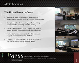 MPSS Facilities

The Urban Resource Center

-   Offers the latest technology for the classroom
    environment enabling optimal learning opportunities

-   Designed for hands-on training while providing
    students all the necessary tools for learning

-   Home to many of our OSHA Courses and IOSH’s
    award winning Brownfields Job Training Program

-   Home to a veteran resource center that provides
    support resources to veteran students

-   Centrally located downtown in Jacksonville, FL for
    travel convenience throughout the region




                             VITAL EDUCATION & TRAINING FOR A SECURE FUTURE
                             FOR MORE INFORMATION, CALL (800) 700-2795 • www.fscj.edu/mpss




                                                                                             Facilities
 