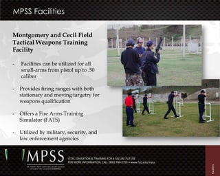 MPSS Facilities


Montgomery and Cecil Field
Tactical Weapons Training
Facility

-   Facilities can be utilized for all
    small-arms from pistol up to .50
    caliber

-   Provides firing ranges with both
    stationary and moving targetry for
    weapons qualification

-   Offers a Fire Arms Training
    Simulator (FATS)

-   Utilized by military, security, and
    law enforcement agencies


                         VITAL EDUCATION & TRAINING FOR A SECURE FUTURE
                         FOR MORE INFORMATION, CALL (800) 700-2795 • www.fscj.edu/mpss




                                                                                         Facilities
 
