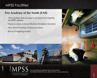 MPSS Facilities

Fire Academy of the South (FAS)
-    Offers facilities that can support all required firefighting
     and EMS training
-    Home to a state-of-the-art Maritime Firefighter Simulator
-    New Aircraft Fuselage Training Simulator
-    Railcar Firefighting Facility




                                 VITAL EDUCATION & TRAINING FOR A SECURE FUTURE
                                 FOR MORE INFORMATION, CALL (800) 700-2795 • www.fscj.edu/mpss




                                                                                                 Facilities
 