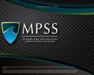 Prepared July 27, 2012




FOR MORE INFORMATION, CALL (800) 700-2795 • www.fscj.edu/mpss

Florida State College at Jacksonville is a member of the Florida College System. Florida State College at Jacksonville is not affiliated with any other public or private university or College in Florida or
elsewhere.                                                               VITAL EDUCATION & TRAINING FOR A SECURE FUTURE
                                                                          FOR MORE INFORMATION, CALL (800) 700-2795 • www.fscj.edu/mpss
MPSS is a division of Florida State College at Jacksonville. Florida State College at Jacksonville is accredited by the Commission on Colleges of the Southern Association of Colleges and Schools (“SACS”) to
award the baccalaureate and associate degree. Contact the Commission on Colleges at 1866 Southern Lane, Decatur, Georgia 30033-4097, or call (404) 679-4500 for questions about the accreditation of
Florida State College at Jacksonville. The Commission is to be contacted only if there is evidence that appears to support an institution’s significant non-compliance with a requirement or standard.
 